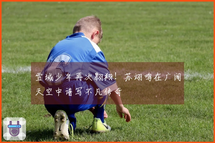 雪域少年再次翱翔！苏翊鸣在广阔天空中谱写不凡传奇