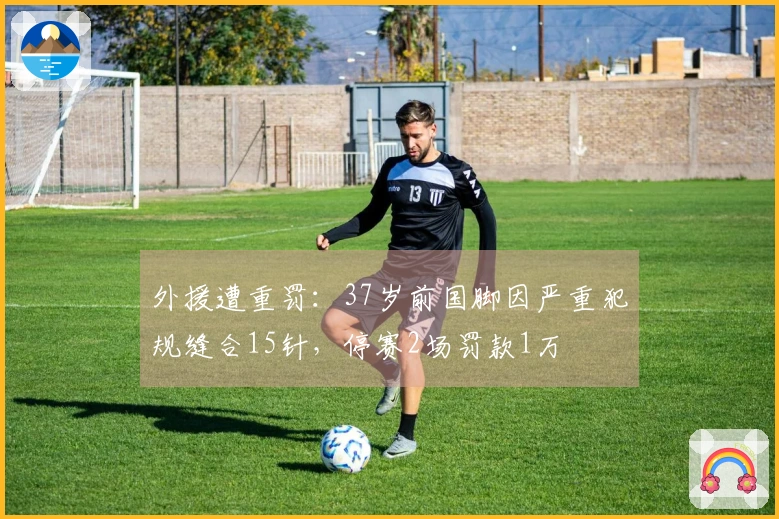 外援遭重罚：37岁前国脚因严重犯规缝合15针，停赛2场罚款1万
