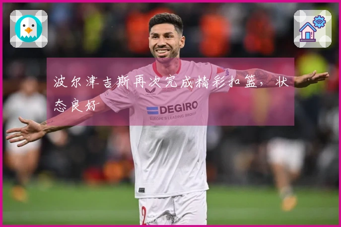 波尔津吉斯再次完成精彩扣篮，状态良好