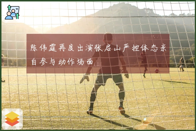 陈伟霆再度出演张启山严控体态亲自参与动作场面
