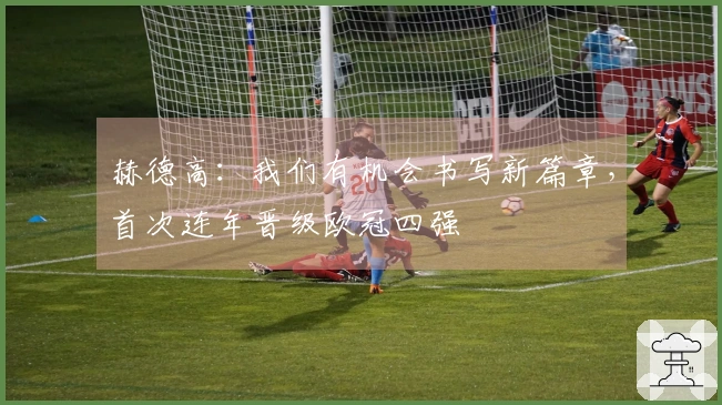 赫德高：我们有机会书写新篇章，首次连年晋级欧冠四强