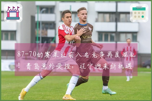 87-70的赛果让前八名竞争再度混乱！青岛意外受挫，辽宁迎来新机遇