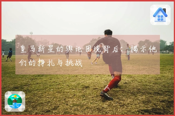 皇马新星的舆论困境背后：揭示他们的挣扎与挑战