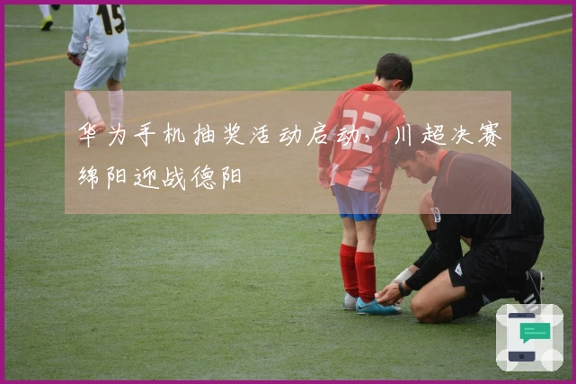 华为手机抽奖活动启动，川超决赛绵阳迎战德阳