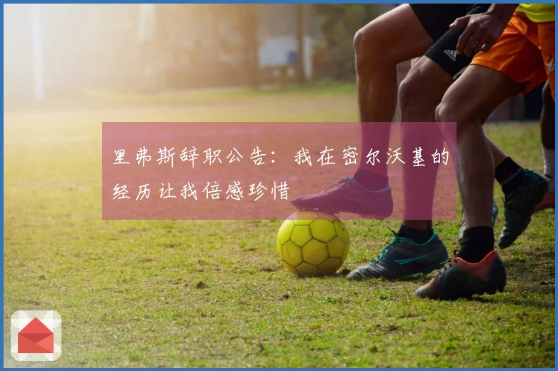 里弗斯辞职公告：我在密尔沃基的经历让我倍感珍惜
