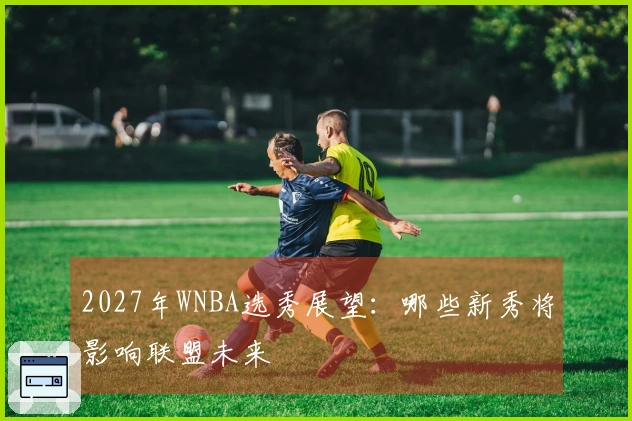 2027年WNBA选秀展望：哪些新秀将影响联盟未来