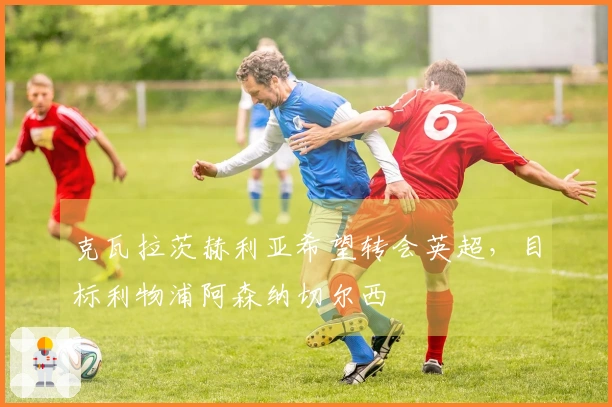克瓦拉茨赫利亚希望转会英超，目标利物浦阿森纳切尔西