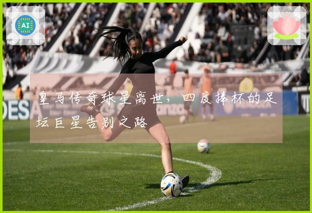 皇马传奇球星离世，四度捧杯的足坛巨星告别之路
