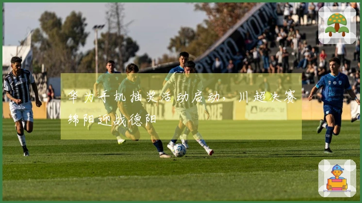 华为手机抽奖活动启动，川超决赛绵阳迎战德阳