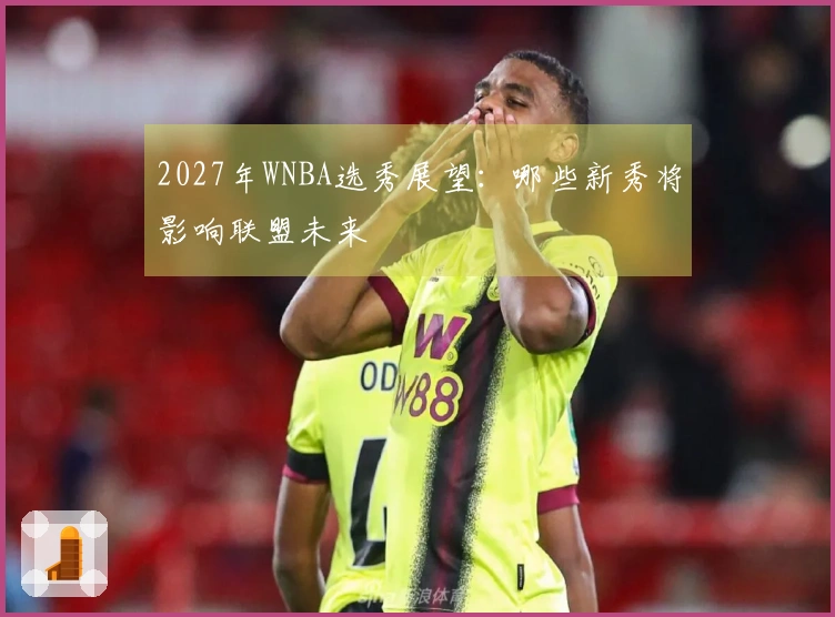 2027年WNBA选秀展望：哪些新秀将影响联盟未来