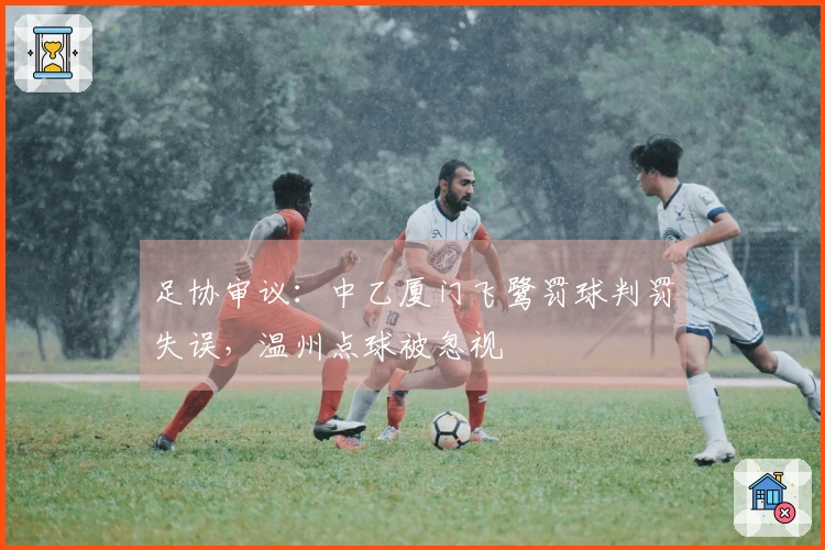 足协审议：中乙厦门飞鹭罚球判罚失误，温州点球被忽视