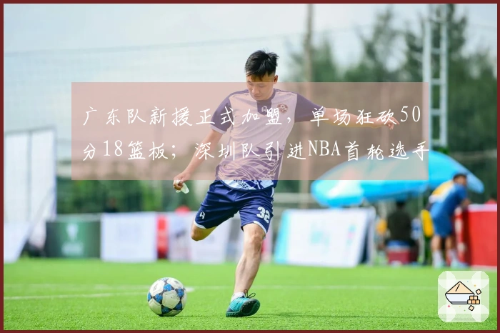 广东队新援正式加盟，单场狂砍50分18篮板；深圳队引进NBA首轮选手