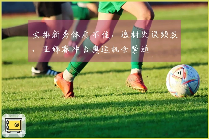 女排新秀体质不佳、选材失误频发，亚锦赛冲击奥运机会紧迫