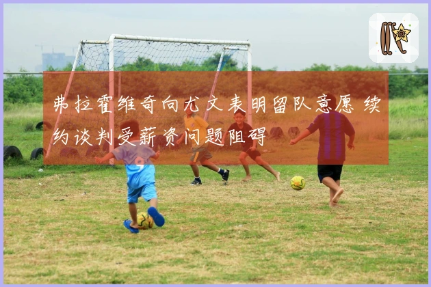 弗拉霍维奇向尤文表明留队意愿 续约谈判受薪资问题阻碍