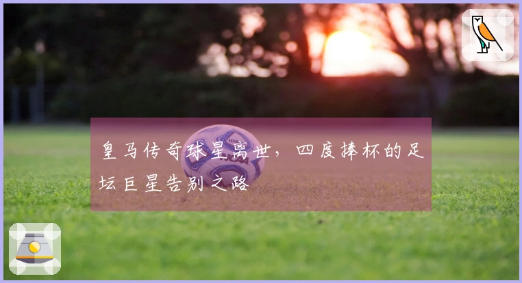 皇马传奇球星离世，四度捧杯的足坛巨星告别之路