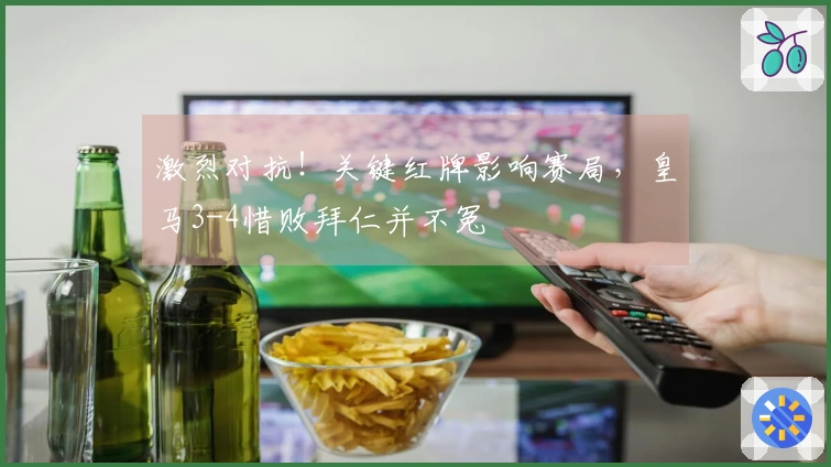 激烈对抗！关键红牌影响赛局，皇马3-4惜败拜仁并不冤