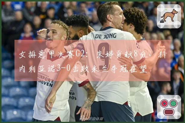 女排意甲决赛G2：朱婷贡献8分，科内利亚诺3-0击败米兰夺冠在望