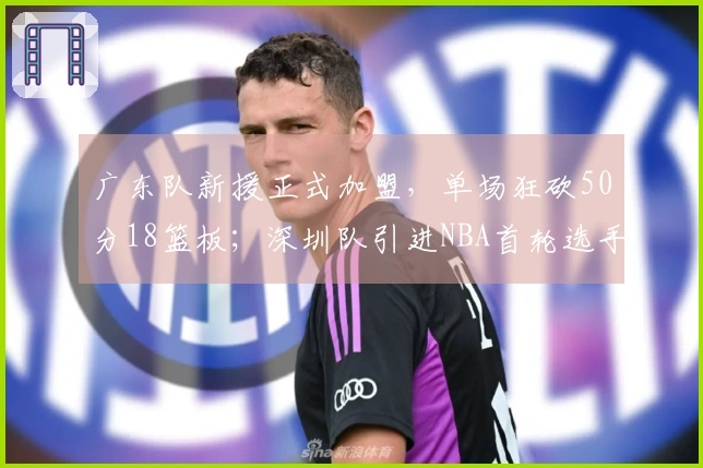 广东队新援正式加盟，单场狂砍50分18篮板；深圳队引进NBA首轮选手