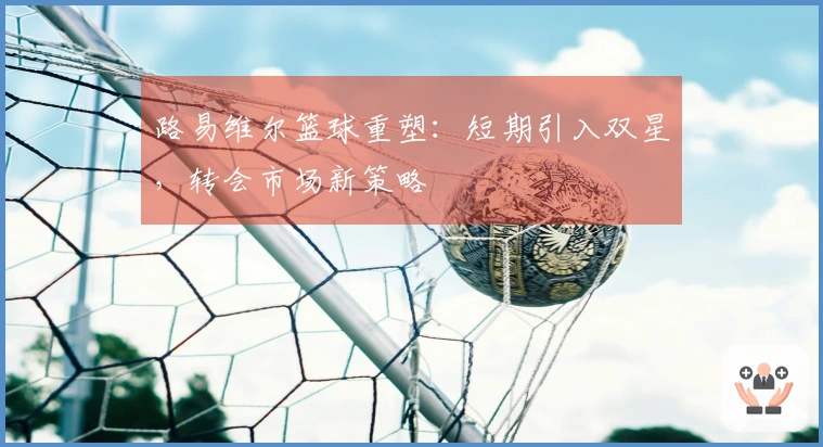 路易维尔篮球重塑：短期引入双星，转会市场新策略