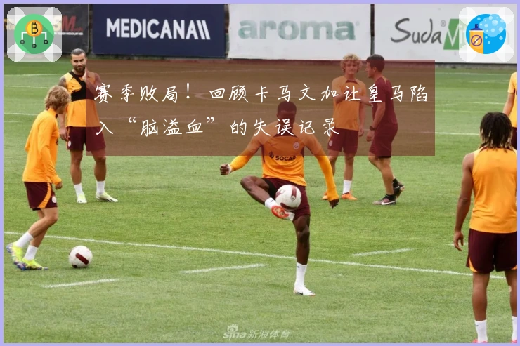 赛季败局！回顾卡马文加让皇马陷入“脑溢血”的失误记录