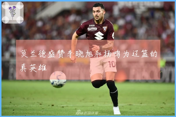 莫兰德盛赞李晓旭和杨鸣为辽篮的真英雄