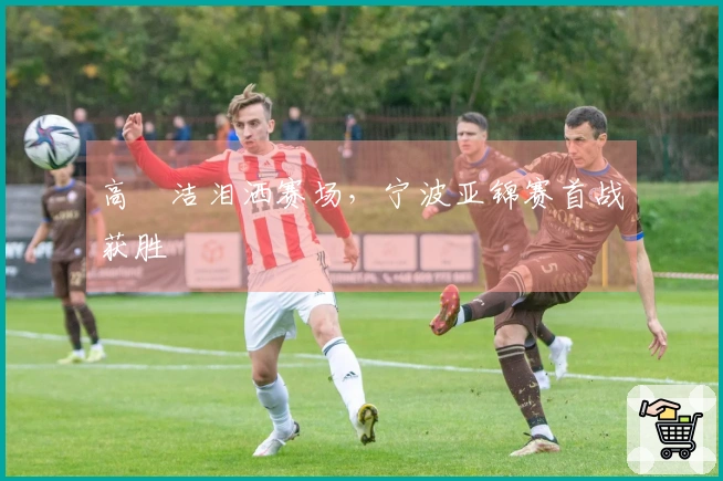 高昉洁泪洒赛场，宁波亚锦赛首战获胜