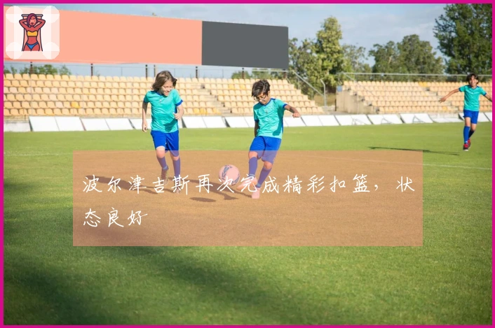 波尔津吉斯再次完成精彩扣篮，状态良好